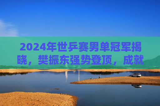 2024年世乒赛男单冠军揭晓，樊振东强势登顶，成就个人大满贯伟业！樊振东2024世乒赛男单夺冠，成就大满贯伟业
