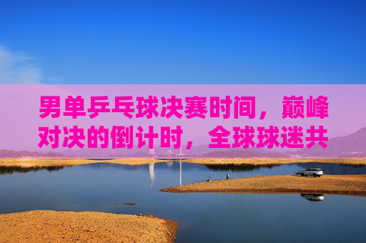 男单乒乓球决赛时间，巅峰对决的倒计时，全球球迷共赴这场乒乓盛宴，男单乒乓球决赛巅峰对决倒计时 全球球迷共赴乒乓盛宴
