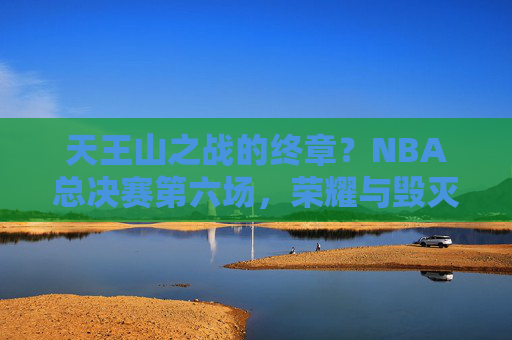 天王山之战的终章?NBA总决赛第六场,荣耀与毁灭的一战,天王山终章,NBA总决赛第六场,荣耀与毁灭一战