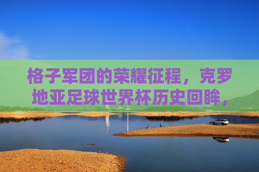 格子军团的荣耀征程，克罗地亚足球世界杯历史回眸，格子军团的荣耀征程，克罗地亚世界杯历史回眸