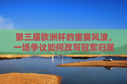 第三届欧洲杯的重赛风波,一场争议如何改写冠军归属?第三届欧洲杯重赛风波,争议改写冠军归属