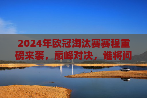 2024年欧冠淘汰赛赛程重磅来袭，巅峰对决，谁将问鼎欧洲之巅？2024欧冠淘汰赛，巅峰对决，谁将问鼎欧洲之巅？