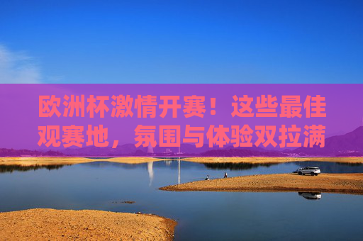 欧洲杯激情开赛!这些最佳观赛地,氛围与体验双拉满,欧洲杯最佳观赛地,氛围与体验双拉满