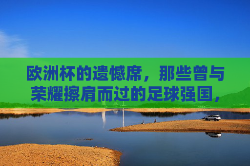 欧洲杯的遗憾席，那些曾与荣耀擦肩而过的足球强国，欧洲杯遗憾席，那些与荣耀擦肩的足球强国