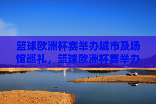 篮球欧洲杯赛举办城市及场馆巡礼，篮球欧洲杯赛举办城市及场馆巡礼