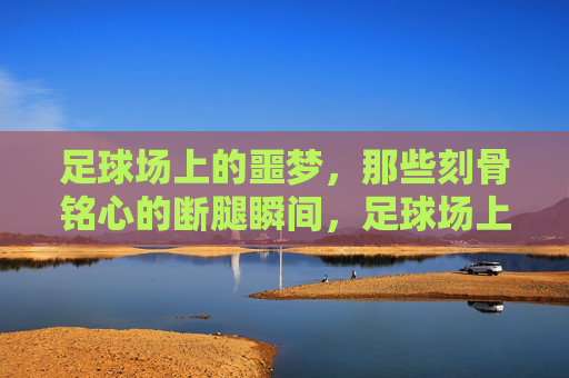 足球场上的噩梦，那些刻骨铭心的断腿瞬间，足球场上的噩梦，刻骨铭心的断腿瞬间