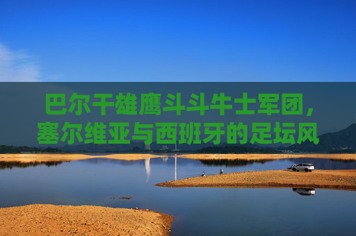 巴尔干雄鹰斗斗牛士军团，塞尔维亚与西班牙的足坛风格对决，巴尔干雄鹰斗斗牛士军团，塞尔维亚与西班牙足坛风格对决