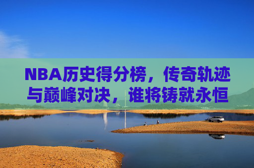 NBA历史得分榜，传奇轨迹与巅峰对决，谁将铸就永恒？NBA历史得分榜，传奇轨迹、巅峰对决与永恒之问