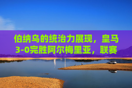 伯纳乌的统治力展现，皇马3-0完胜阿尔梅里亚，联赛争冠脚步加快，伯纳乌统治力尽显！皇马3-0完胜阿尔梅里亚，联赛争冠脚步提速