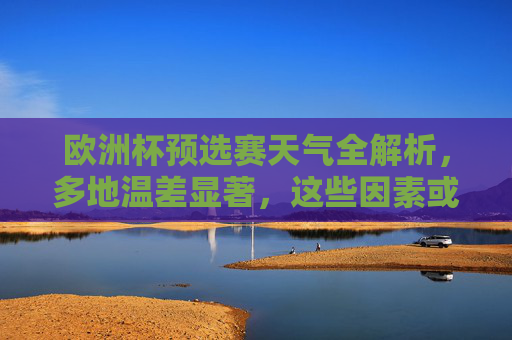 欧洲杯预选赛天气全解析，多地温差显著，这些因素或影响赛场格局，欧洲杯预选赛天气解析，多地温差显著，或影响赛场格局