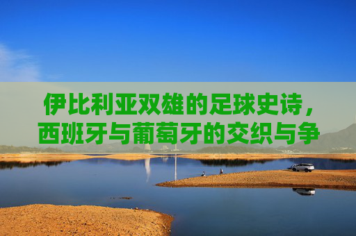 伊比利亚双雄的足球史诗,西班牙与葡萄牙的交织与争锋,伊比利亚双雄足球史诗,交织与争锋