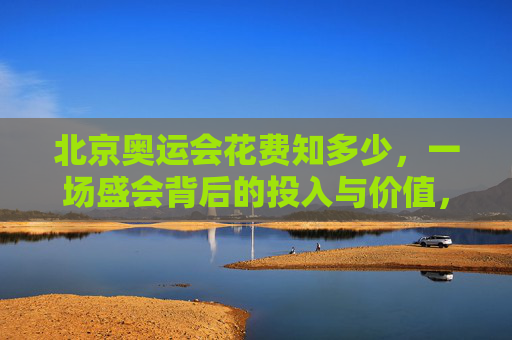 北京奥运会花费知多少，一场盛会背后的投入与价值，北京奥运会，花费与价值的盛会