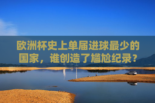 欧洲杯史上单届进球最少的国家,谁创造了尴尬纪录?欧洲杯史上单届进球最少国家,尴尬纪录创造者是谁?