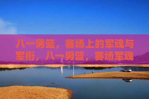 八一男篮，赛场上的军魂与军衔，八一男篮，赛场军魂映军衔