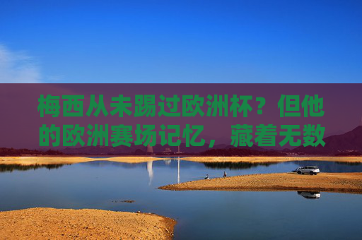 梅西从未踢过欧洲杯?但他的欧洲赛场记忆,藏着无数经典,梅西未踢欧洲杯?欧洲赛场记忆藏无数经典