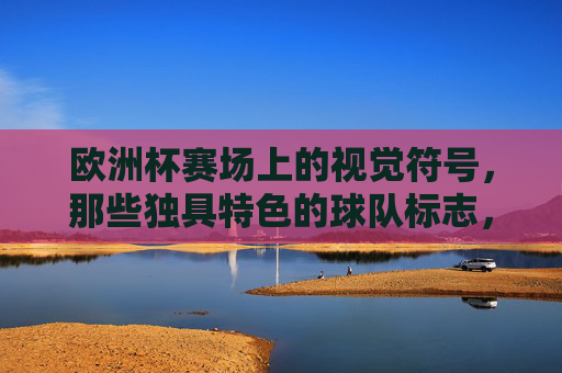欧洲杯赛场上的视觉符号,那些独具特色的球队标志,欧洲杯赛场上的视觉符号,独具特色的球队标志