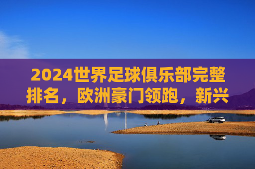 2024世界足球俱乐部完整排名，欧洲豪门领跑，新兴力量崛起，2024世界足球俱乐部排名，欧洲豪门领跑，新兴力量崛起