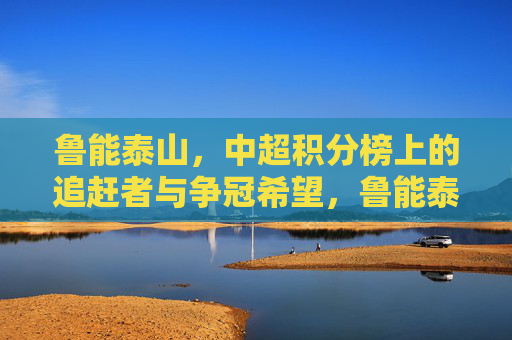 鲁能泰山,中超积分榜上的追赶者与争冠希望,鲁能泰山,中超追赶者,争冠希望