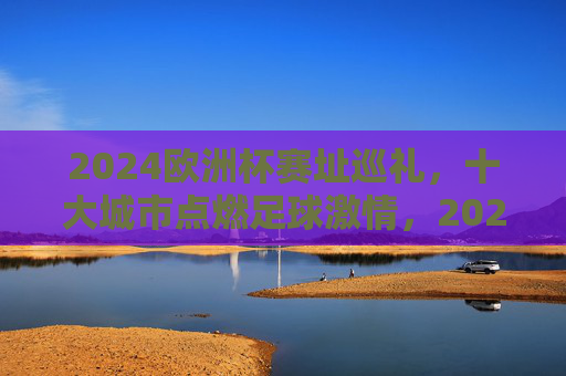2024欧洲杯赛址巡礼，十大城市点燃足球激情，2024欧洲杯赛址巡礼，十大城市点燃足球激情