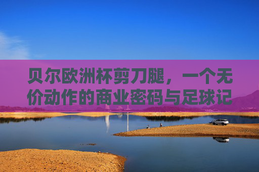 贝尔欧洲杯剪刀腿，一个无价动作的商业密码与足球记忆，贝尔欧洲杯剪刀腿，无价动作的商业密码与足球记忆