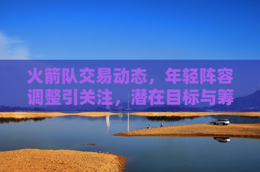 火箭队交易动态，年轻阵容调整引关注，潜在目标与筹码浮出水面，火箭队交易动态，年轻阵容调整引关注，潜在目标与筹码浮出水面