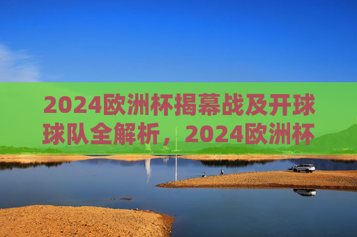 2024欧洲杯揭幕战及开球球队全解析,2024欧洲杯揭幕战,开球球队全解析