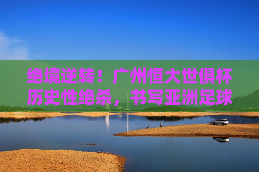 绝境逆转!广州恒大世俱杯历史性绝杀,书写亚洲足球传奇