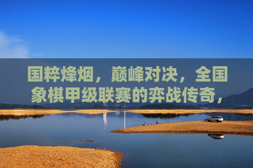国粹烽烟,巅峰对决,全国象棋甲级联赛的弈战传奇,国粹烽烟,全国象棋甲级联赛巅峰对决传奇