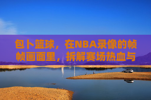 包卜篮球，在NBA录像的帧帧画面里，拆解赛场热血与战术智慧，包卜篮球，NBA录像帧帧拆解，赛场热血与战术智慧