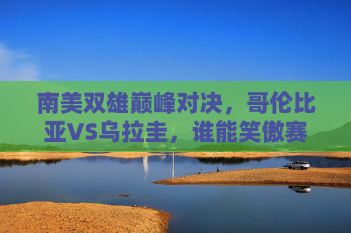 南美双雄巅峰对决,哥伦比亚VS乌拉圭,谁能笑傲赛场?哥伦比亚VS乌拉圭,南美双雄巅峰对决,谁能笑傲赛场?
