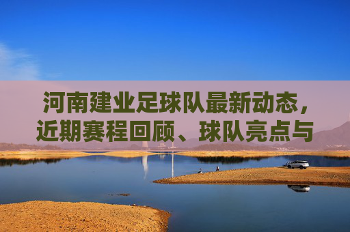 河南建业足球队最新动态，近期赛程回顾、球队亮点与未来展望，河南建业足球队最新动态，赛程回顾、亮点与未来展望