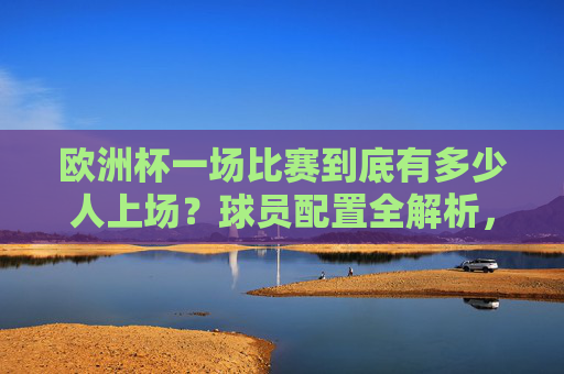 欧洲杯一场比赛到底有多少人上场?球员配置全解析,欧洲杯一场比赛多少人上场?球员配置全解析