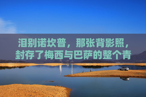 泪别诺坎普,那张背影照,封存了梅西与巴萨的整个青春,背影照封存青春,梅西泪别诺坎普