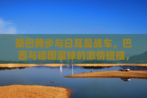 桑巴舞步与日耳曼战车，巴西与德国篮球的激情碰撞，桑巴舞步与日耳曼战车，篮球激情碰撞
