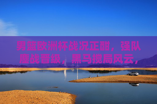 男篮欧洲杯战况正酣,强队鏖战晋级,黑马搅局风云,冠军悬念待解,男篮欧洲杯强队鏖战黑马搅局,冠军悬念待解