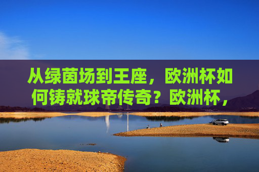 从绿茵场到王座,欧洲杯如何铸就球帝传奇?欧洲杯,从绿茵场到王座,铸就球帝传奇
