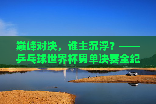 巅峰对决，谁主沉浮？——乒乓球世界杯男单决赛全纪实，巅峰对决，谁主沉浮，乒乓球世界杯男单决赛全纪实