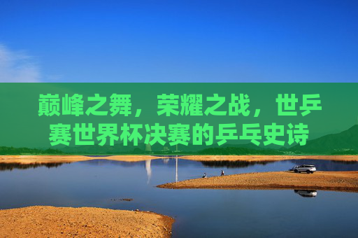 巅峰之舞,荣耀之战,世乒赛世界杯决赛的乒乓史诗