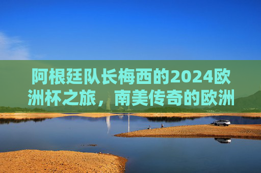 阿根廷队长梅西的2024欧洲杯之旅,南美传奇的欧洲舞台,南美传奇梅西的2024欧洲杯舞台