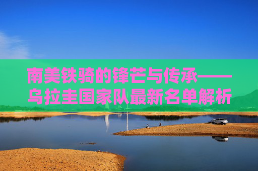 南美铁骑的锋芒与传承——乌拉圭国家队最新名单解析，乌拉圭国家队最新名单，南美铁骑的锋芒与传承