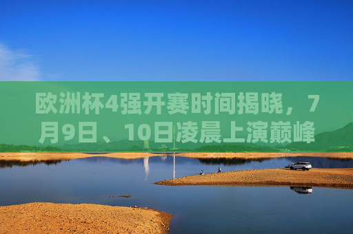 欧洲杯4强开赛时间揭晓，7月9日、10日凌晨上演巅峰对决，欧洲杯4强赛程，7月9日、10日凌晨巅峰对决