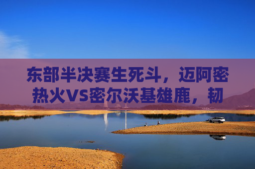 东部半决赛生死斗,迈阿密热火VS密尔沃基雄鹿,韧性与巨星的巅峰碰撞,东部半决赛生死斗,热火韧性与雄鹿巨星的巅峰碰撞