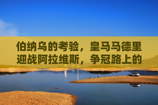 伯纳乌的考验，皇马马德里迎战阿拉维斯，争冠路上的拦路虎还是垫脚石？皇马伯纳乌迎战阿拉维斯，争冠路上的拦路虎还是垫脚石？