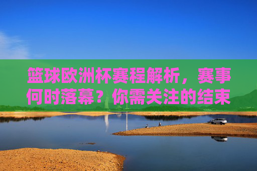 篮球欧洲杯赛程解析，赛事何时落幕？你需关注的结束时间，篮球欧洲杯赛程解析，赛事结束时间及关注重点