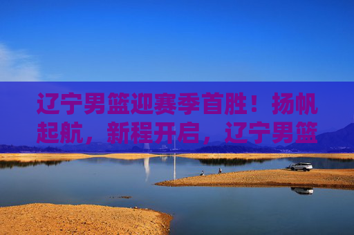 辽宁男篮迎赛季首胜!扬帆起航,新程开启,辽宁男篮赛季首胜扬帆起航新程开启