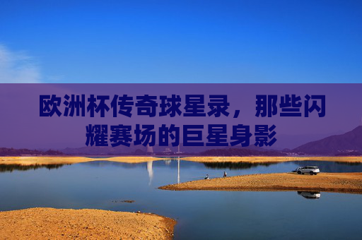 欧洲杯传奇球星录,那些闪耀赛场的巨星身影
