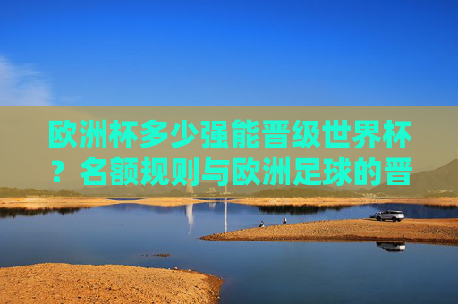 欧洲杯多少强能晋级世界杯?名额规则与欧洲足球的晋级逻辑,欧洲杯晋级世界杯名额规则与足球逻辑