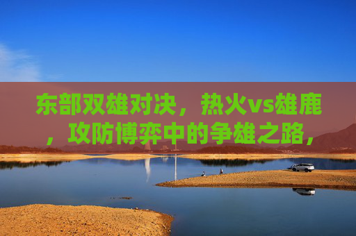 东部双雄对决,热火vs雄鹿,攻防博弈中的争雄之路,东部双雄攻防博弈,热火vs雄鹿争雄之路
