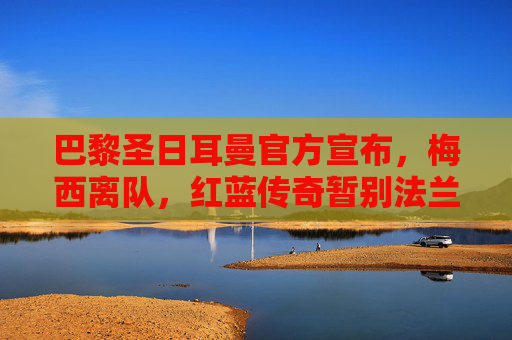 巴黎圣日耳曼官方宣布，梅西离队，红蓝传奇暂别法兰西，巴黎圣日耳曼官宣梅西离队 红蓝传奇暂别法兰西