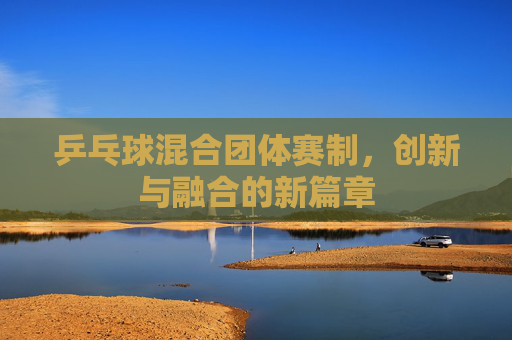 乒乓球混合团体赛制,创新与融合的新篇章